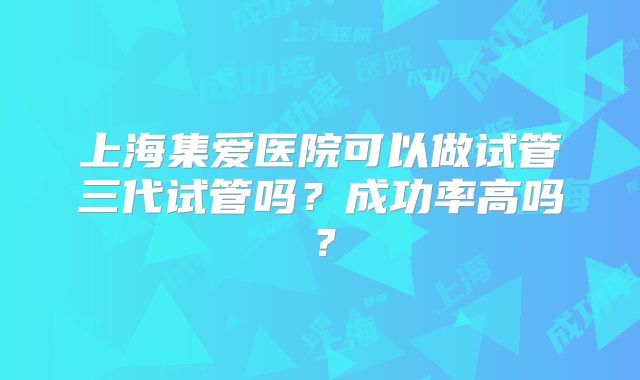 上海集爱医院可以做试管三代试管吗?成功率高吗?