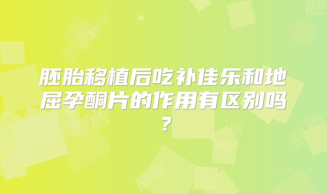 胚胎移植后吃补佳乐和地屈孕酮片的作用有区别吗？