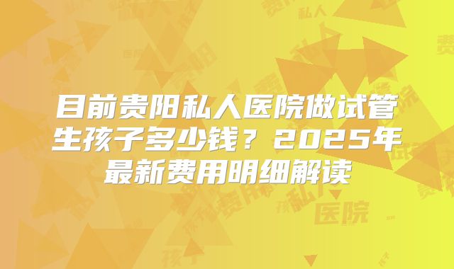 目前贵阳私人医院做试管生孩子多少钱?2025年最新费用明细解读