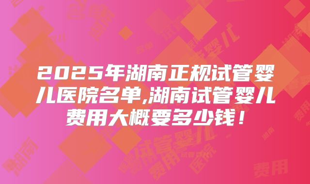 2025年湖南正规试管婴儿医院名单,湖南试管婴儿费用大概要多少钱!