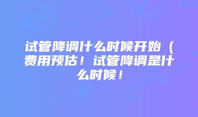 试管降调什么时候开始(费用预估!试管降调是什么时候!