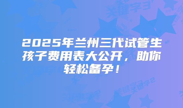 2025年兰州三代试管生孩子费用表大公开,助你轻松备孕!
