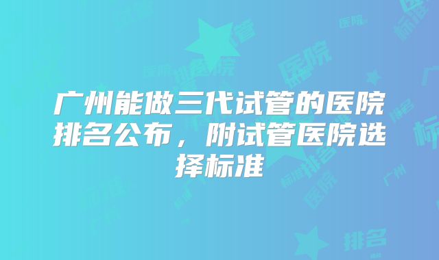 广州能做三代试管的医院排名公布，附试管医院选择标准