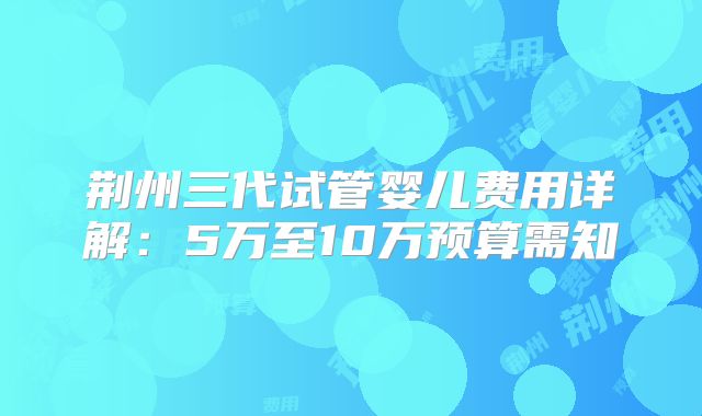 荆州三代试管婴儿费用详解:5万至10万预算需知