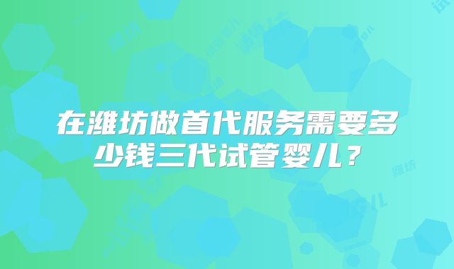 在潍坊做首代服务需要多少钱三代试管婴儿？