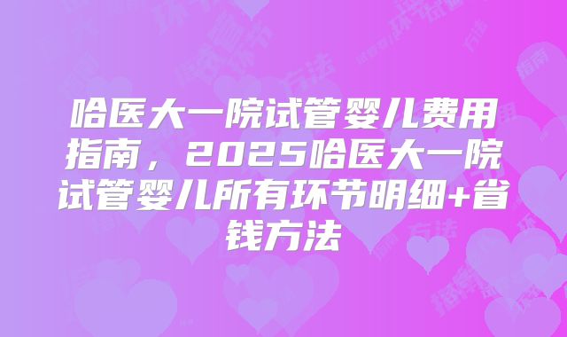 哈医大一院试管婴儿费用指南，2025哈医大一院试管婴儿所有环节明细+省钱方法