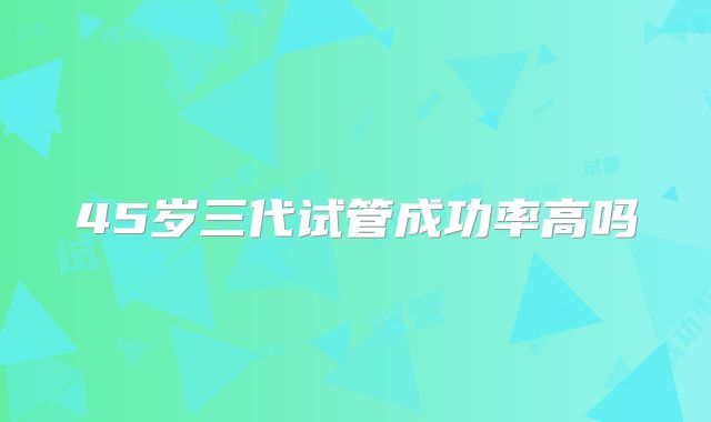 45岁三代试管成功率高吗