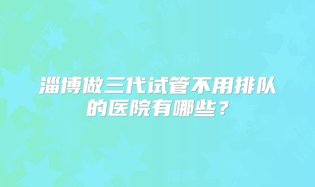 淄博做三代试管不用排队的医院有哪些？