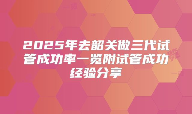 2025年去韶关做三代试管成功率一览附试管成功经验分享