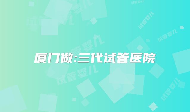 厦门做:三代试管医院