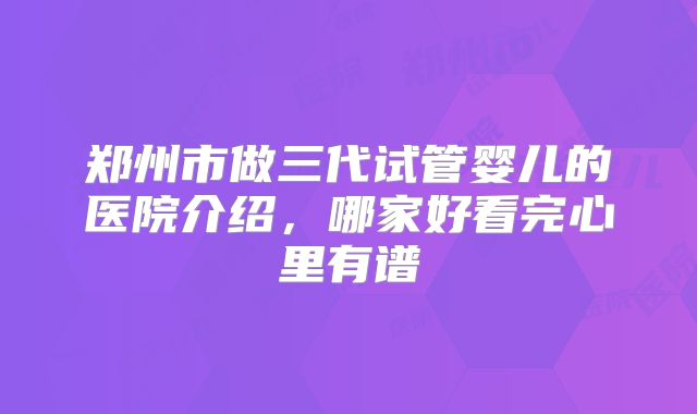 郑州市做三代试管婴儿的医院介绍,哪家好看完心里有谱