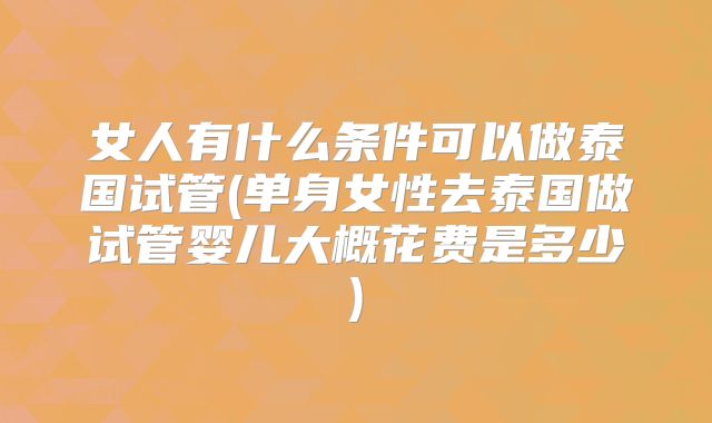 女人有什么条件可以做泰国试管(单身女性去泰国做试管婴儿大概花费是多少)