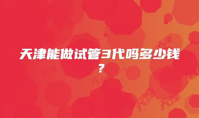 天津能做试管3代吗多少钱？