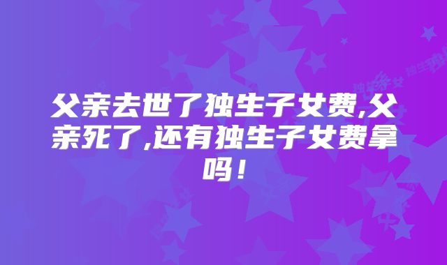 父亲去世了独生子女费,父亲死了,还有独生子女费拿吗！
