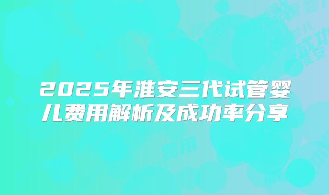 2025年淮安三代试管婴儿费用解析及成功率分享