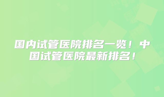 国内试管医院排名一览!中国试管医院最新排名!