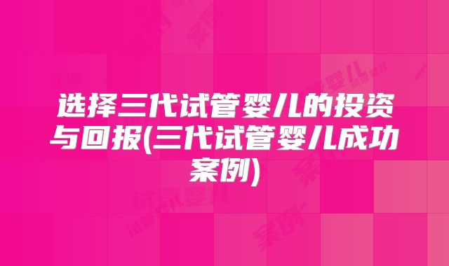 选择三代试管婴儿的投资与回报(三代试管婴儿成功案例)