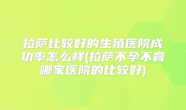 拉萨比较好的生殖医院成功率怎么样(拉萨不孕不育哪家医院的比较好)