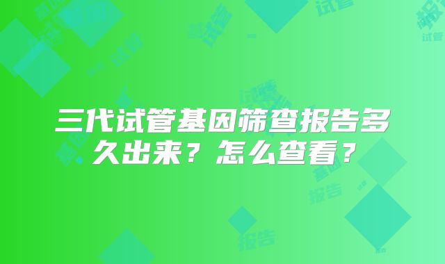 三代试管基因筛查报告多久出来?怎么查看?