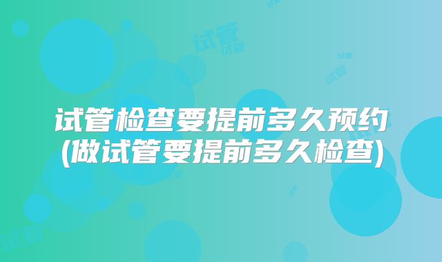 试管检查要提前多久预约(做试管要提前多久检查)