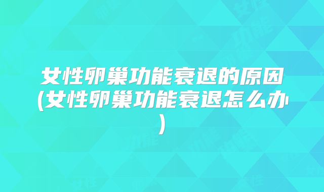 女性卵巢功能衰退的原因(女性卵巢功能衰退怎么办)