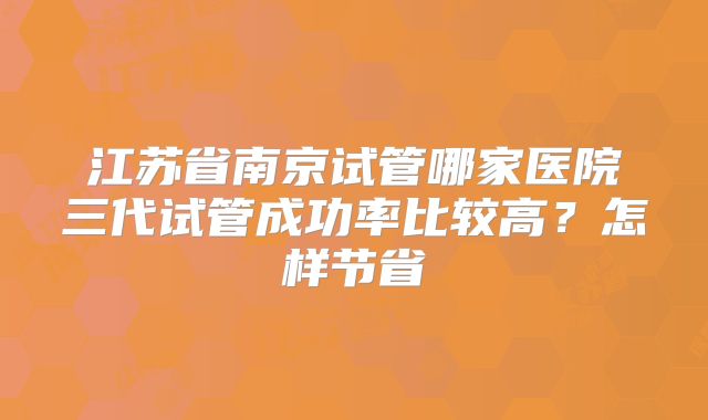 江苏省南京试管哪家医院三代试管成功率比较高？怎样节省
