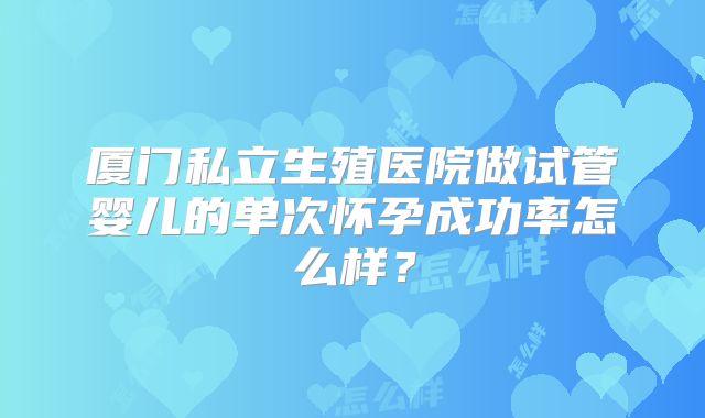 厦门私立生殖医院做试管婴儿的单次怀孕成功率怎么样？