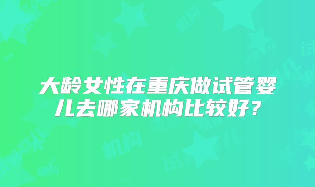 大龄女性在重庆做试管婴儿去哪家机构比较好?