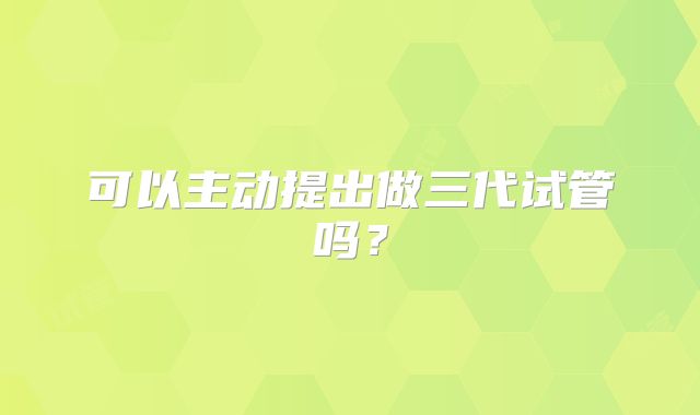 可以主动提出做三代试管吗？