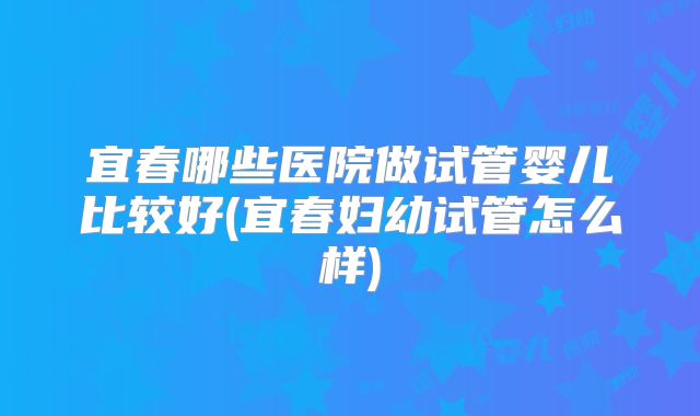 宜春哪些医院做试管婴儿比较好(宜春妇幼试管怎么样)