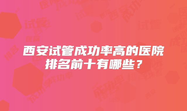 西安试管成功率高的医院排名前十有哪些？