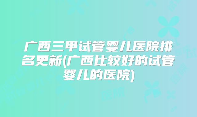 广西三甲试管婴儿医院排名更新(广西比较好的试管婴儿的医院)