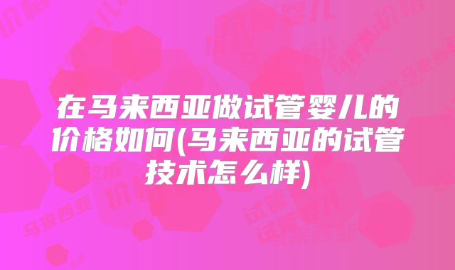 在马来西亚做试管婴儿的价格如何(马来西亚的试管技术怎么样)