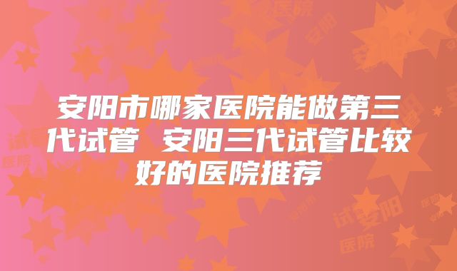 安阳市哪家医院能做第三代试管 安阳三代试管比较好的医院推荐
