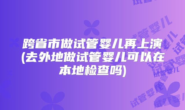 跨省市做试管婴儿再上演(去外地做试管婴儿可以在本地检查吗)