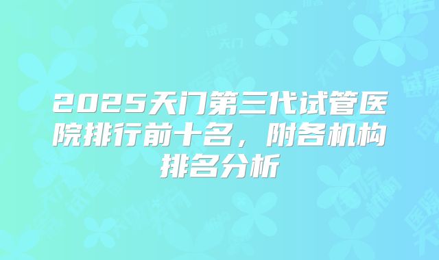 2025天门第三代试管医院排行前十名,附各机构排名分析