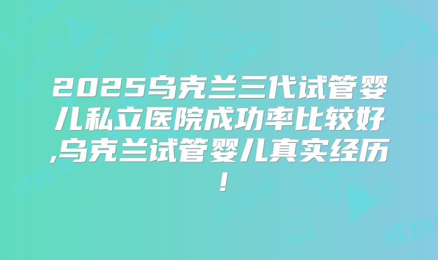 2025乌克兰三代试管婴儿私立医院成功率比较好,乌克兰试管婴儿真实经历!