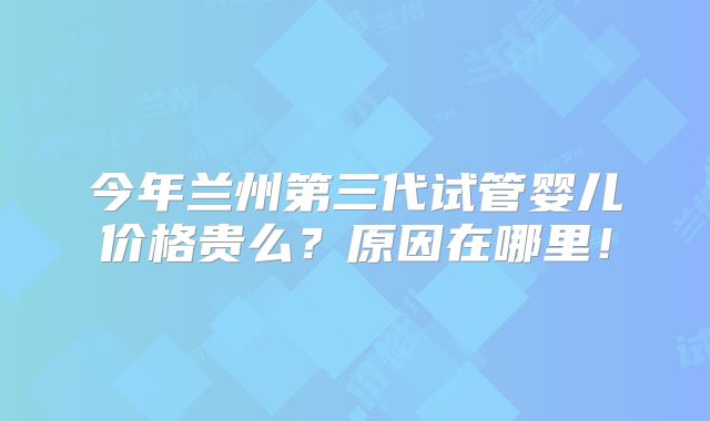 今年兰州第三代试管婴儿价格贵么？原因在哪里！