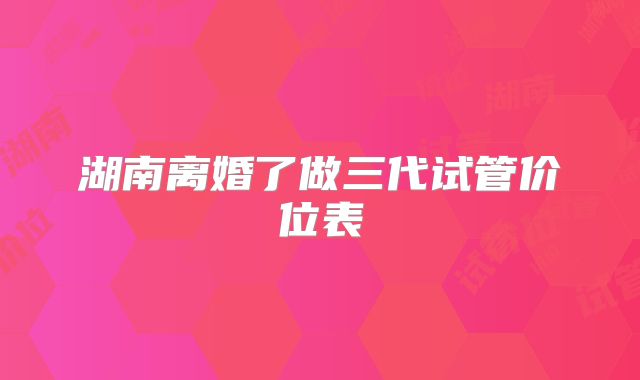 湖南离婚了做三代试管价位表