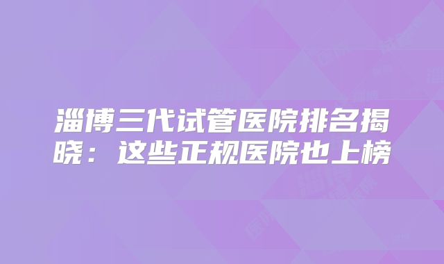 淄博三代试管医院排名揭晓：这些正规医院也上榜