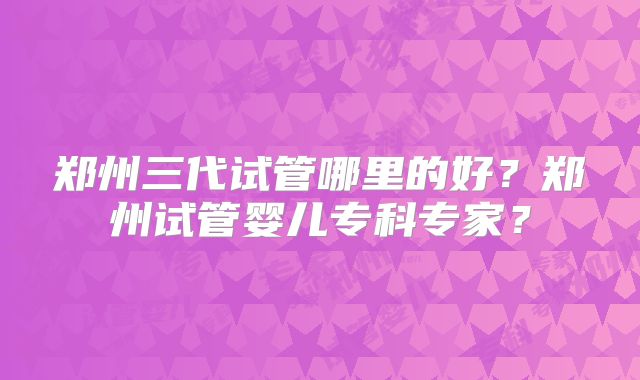 郑州三代试管哪里的好？郑州试管婴儿专科专家？