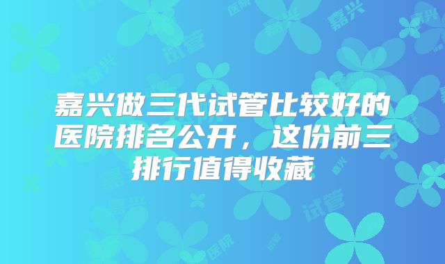嘉兴做三代试管比较好的医院排名公开，这份前三排行值得收藏