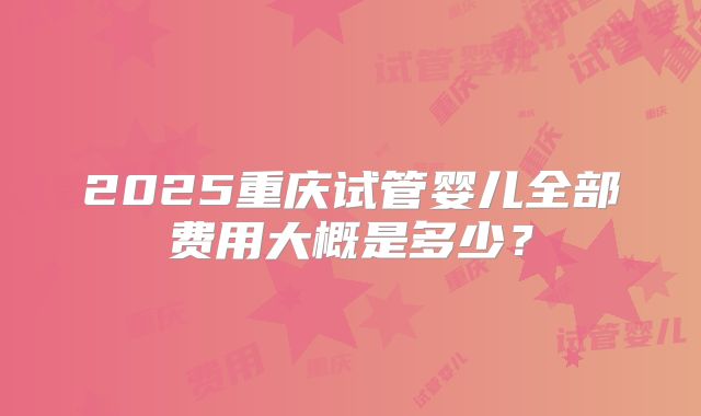 2025重庆试管婴儿全部费用大概是多少？