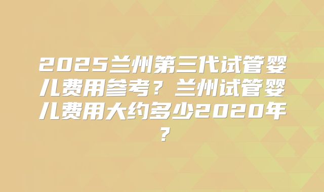 2025兰州第三代试管婴儿费用参考?兰州试管婴儿费用大约多少2020年?