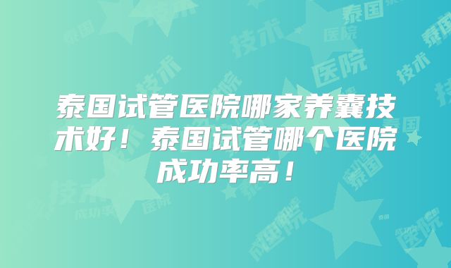 泰国试管医院哪家养囊技术好！泰国试管哪个医院成功率高！
