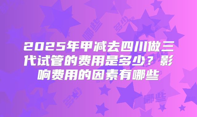 2025年甲减去四川做三代试管的费用是多少?影响费用的因素有哪些