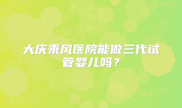 大庆乘风医院能做三代试管婴儿吗?