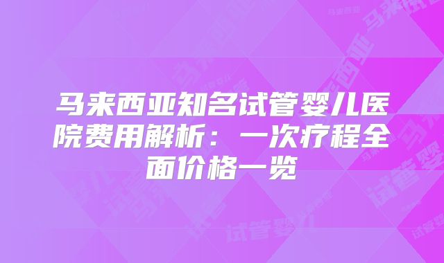 马来西亚知名试管婴儿医院费用解析：一次疗程全面价格一览