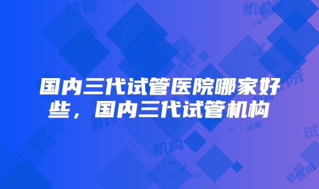 国内三代试管医院哪家好些，国内三代试管机构