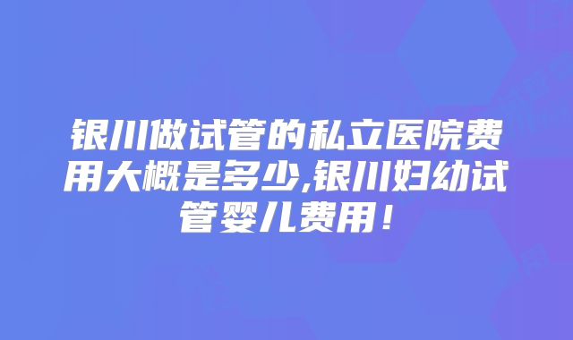银川做试管的私立医院费用大概是多少,银川妇幼试管婴儿费用!